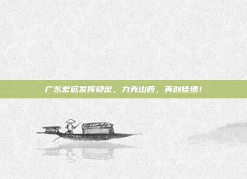 广东宏远发挥稳定，力克山西，再创佳绩！