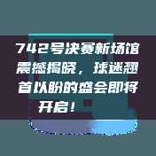 742号决赛新场馆震撼揭晓，球迷翘首以盼的盛会即将开启！🏟️