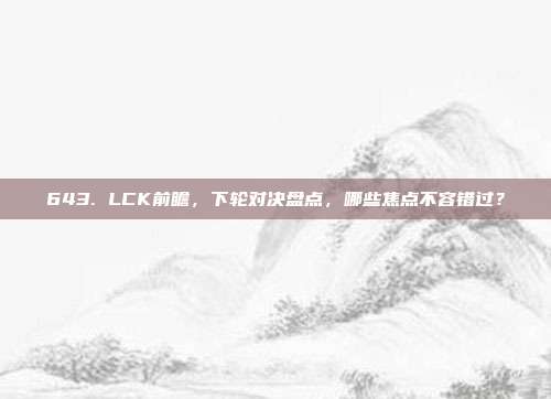 643. LCK前瞻，下轮对决盘点，哪些焦点不容错过？