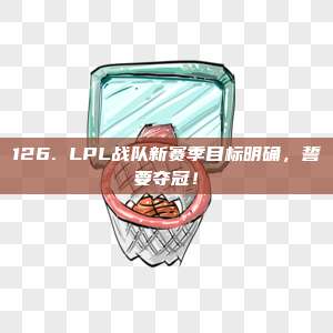 126. LPL战队新赛季目标明确，誓要夺冠！