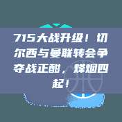 715大战升级！切尔西与曼联转会争夺战正酣，烽烟四起！