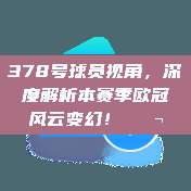 378号球员视角，深度解析本赛季欧冠风云变幻！💬