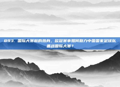 893. 国际大赛前的热身，欧冠赛事如何助力中国国家足球队备战国际大赛？