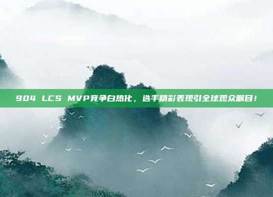 904 LCS MVP竞争白热化，选手精彩表现引全球观众瞩目！