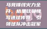 马竞锋线火力全开，格里兹曼续写进球传奇，引领球队冲击冠军