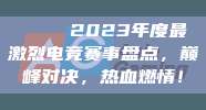 🏅 2023年度最激烈电竞赛事盘点，巅峰对决，热血燃情！