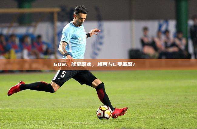 602. 球星聚焦，梅西与C罗重聚！⚽️✨