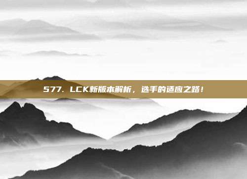 577. LCK新版本解析，选手的适应之路！