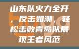 山东队火力全开，反击如潮，轻松击败青岛队展现王者风范