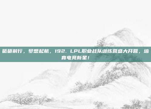 砥砺前行，梦想起航，192. LPL职业战队训练营盛大开营，培育电竞新星！