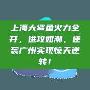 上海大鲨鱼火力全开，进攻如潮，逆袭广州实现惊天逆转！