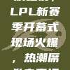 328狂欢之夜，LPL新赛季开幕式现场火爆，热潮席卷电竞江湖