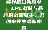 跨界融合新篇章，LPL战队与品牌的战略联手，共创电竞生态新格局