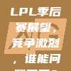 2024 LPL季后赛展望，竞争激烈，谁能问鼎冠军？