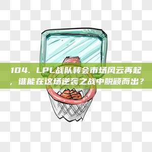 104. LPL战队转会市场风云再起，谁能在这场逆袭之战中脱颖而出？