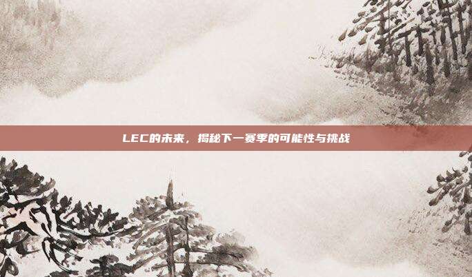 LEC的未来，揭秘下一赛季的可能性与挑战