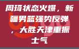 周琦状态火爆，新疆男篮强势反弹，大胜天津重振士气