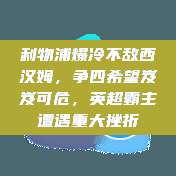 利物浦爆冷不敌西汉姆，争四希望岌岌可危，英超霸主遭遇重大挫折