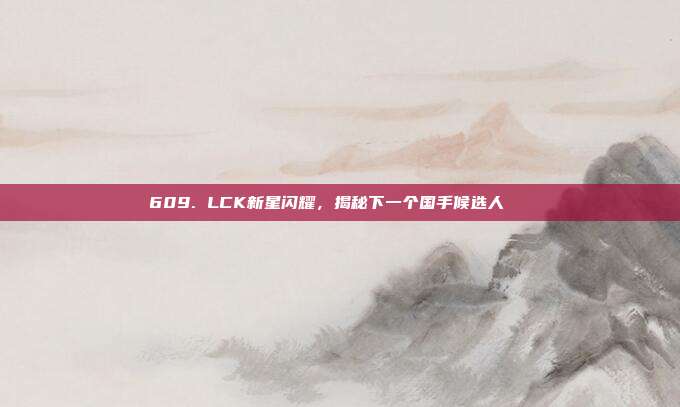 609. LCK新星闪耀，揭秘下一个国手候选人🌟