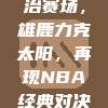 字母哥统治赛场，雄鹿力克太阳，再现NBA经典对决！