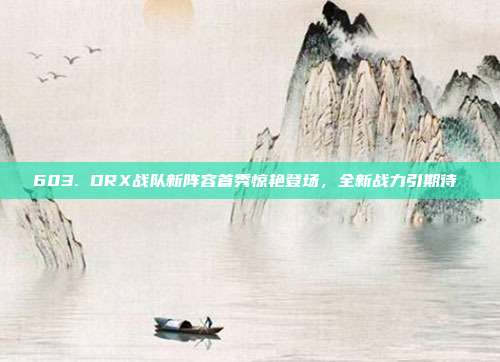 603. DRX战队新阵容首秀惊艳登场，全新战力引期待⚔️