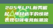 205年LPL新秀崛起，年轻选手的惊艳表现引领电竞新潮流