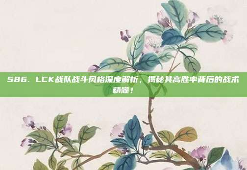 586. LCK战队战斗风格深度解析，揭秘其高胜率背后的战术精髓！