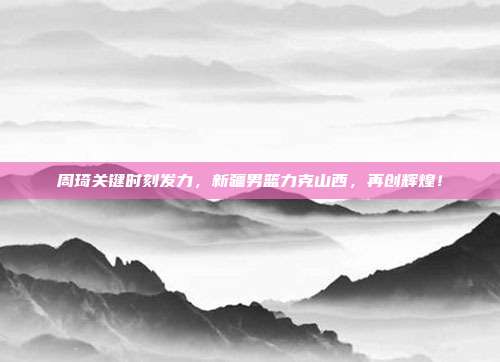 周琦关键时刻发力，新疆男篮力克山西，再创辉煌！