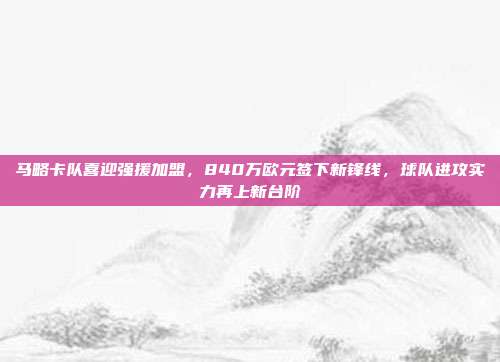 马略卡队喜迎强援加盟，840万欧元签下新锋线，球队进攻实力再上新台阶