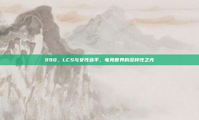 990，LCS与女性选手，电竞世界的多样性之光