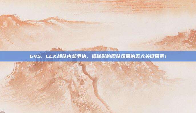 645. LCK战队内部争执，揭秘影响团队氛围的五大关键因素！