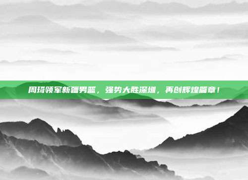 周琦领军新疆男篮，强势大胜深圳，再创辉煌篇章！