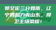 郭艾伦三分如雨，辽宁男篮力克山东，捍卫主场荣耀！