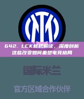 642. LCK新规解读，深度剖析这些改变如何重塑电竞格局