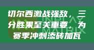 切尔西激战强敌，三分胜果至关重要，为赛季冲刺添砖加瓦