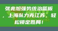 张兆旭强势统治篮板，上海队力克江苏，轻松锁定胜局！