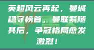 英超风云再起，曼城稳守榜首，曼联紧随其后，争冠格局愈发激烈！