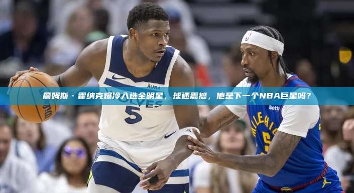 詹姆斯·霍纳克爆冷入选全明星，球迷震撼，他是下一个NBA巨星吗？