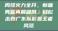 周琦火力全开，新疆男篮再展雄风，轻松击败广东队彰显王者风范