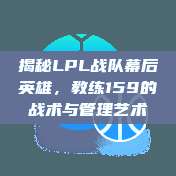 揭秘LPL战队幕后英雄，教练159的战术与管理艺术