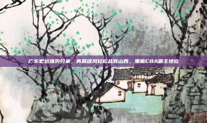 广东宏远强势归来，再展雄风轻松战胜山西，重振CBA霸主地位