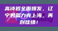 高诗岩全面爆发，辽宁男篮力克上海，再创佳绩！