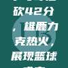 字母哥独砍42分，雄鹿力克热火，展现篮球盛宴