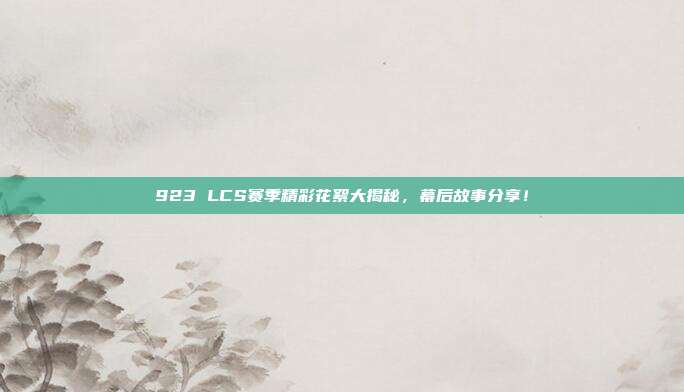 923 LCS赛季精彩花絮大揭秘，幕后故事分享！