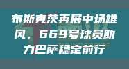 布斯克茨再展中场雄风，669号球员助力巴萨稳定前行