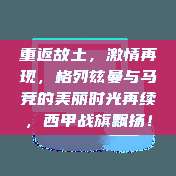 重返故土，激情再现，格列兹曼与马竞的美丽时光再续，西甲战旗飘扬！