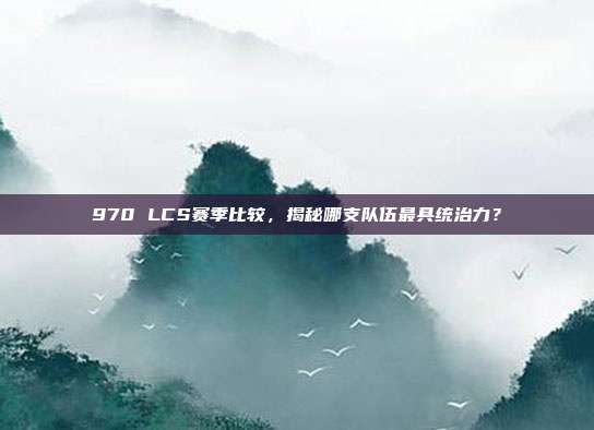 970 LCS赛季比较，揭秘哪支队伍最具统治力？