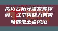 高诗岩防守端发挥神勇，辽宁男篮力克青岛展现王者风范