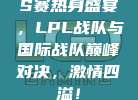 S赛热身盛宴，LPL战队与国际战队巅峰对决，激情四溢！