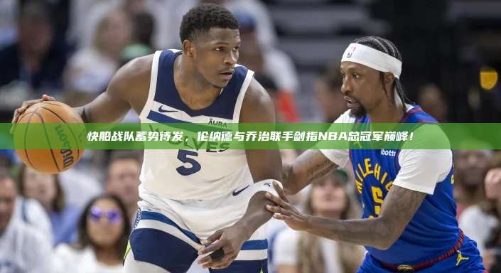 快船战队蓄势待发，伦纳德与乔治联手剑指NBA总冠军巅峰！